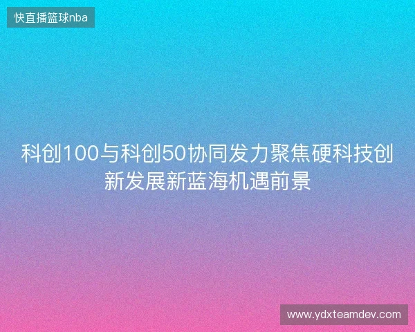 科创100与科创50协同发力聚焦硬科技创新发展新蓝海机遇前景